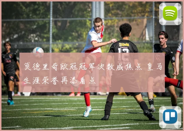 莫德里奇欧冠冠军次数成焦点 皇马生涯荣誉再添看点