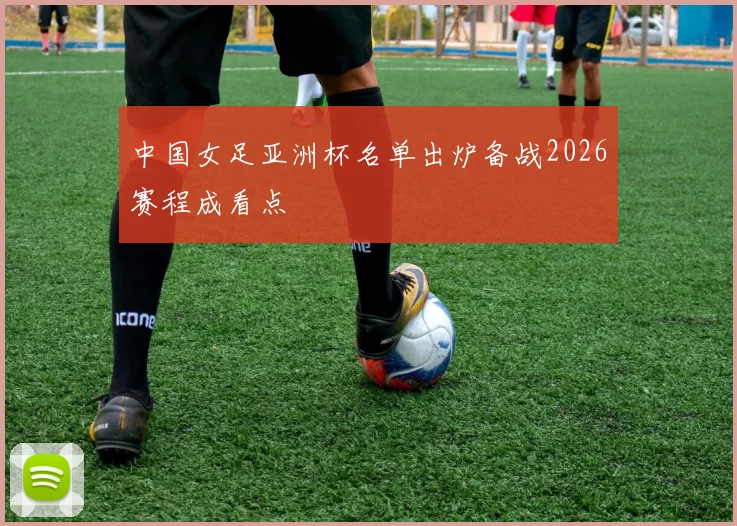中国女足亚洲杯名单出炉备战2026赛程成看点