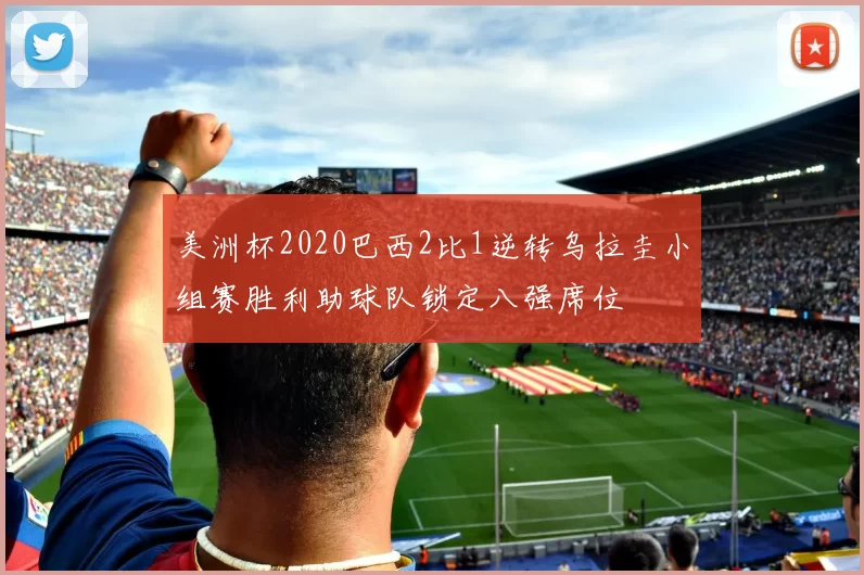 美洲杯2020巴西2比1逆转乌拉圭小组赛胜利助球队锁定八强席位