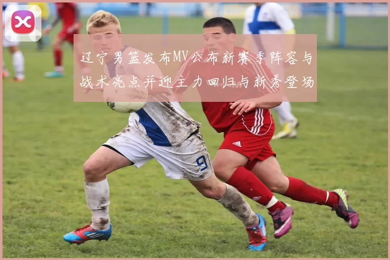 辽宁男篮发布MV公布新赛季阵容与战术亮点并迎主力回归与新秀登场