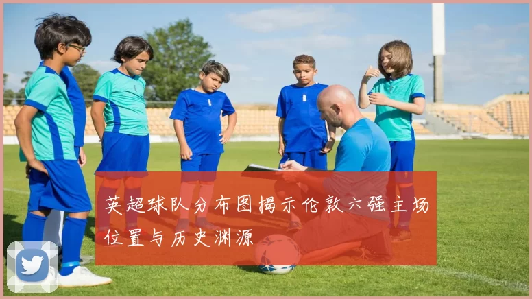 英超球队分布图揭示伦敦六强主场位置与历史渊源