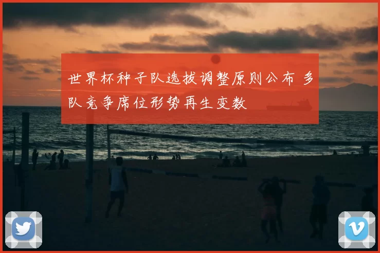 世界杯种子队选拔调整原则公布 多队竞争席位形势再生变数