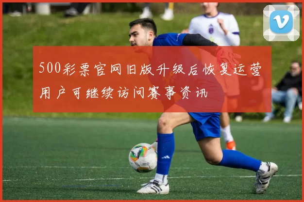 500彩票官网旧版升级后恢复运营 用户可继续访问赛事资讯