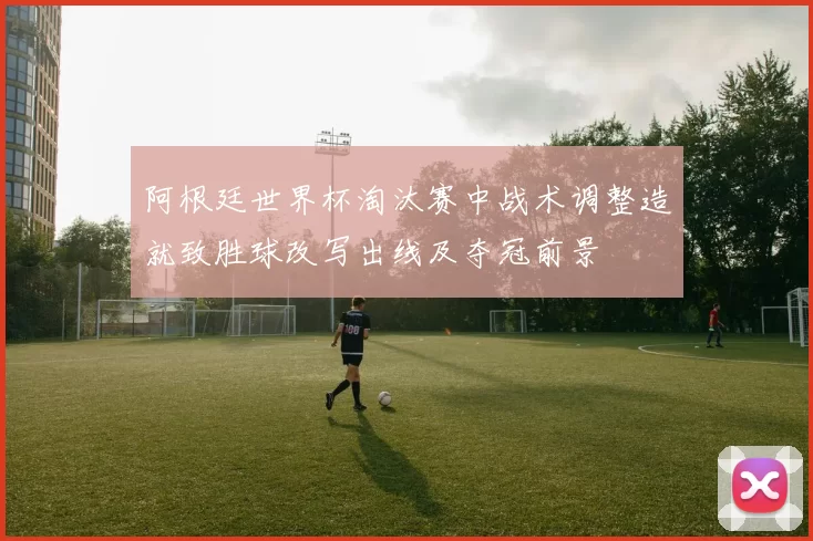 阿根廷世界杯淘汰赛中战术调整造就致胜球改写出线及夺冠前景