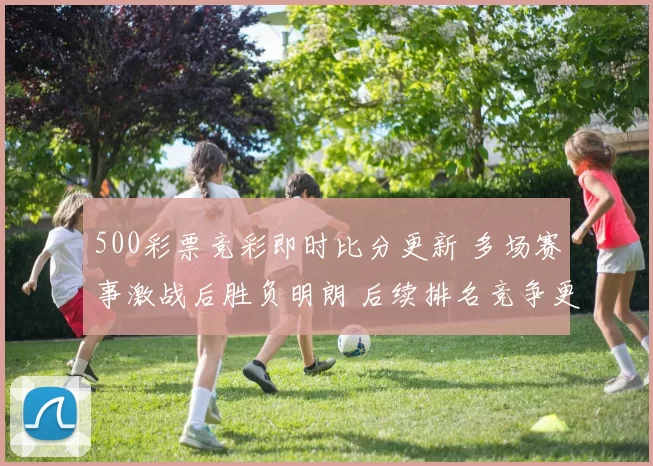 500彩票竞彩即时比分更新 多场赛事激战后胜负明朗 后续排名竞争更受关注