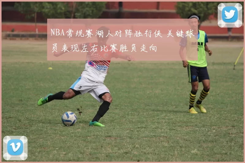 NBA常规赛湖人对阵独行侠 关键球员表现左右比赛胜负走向