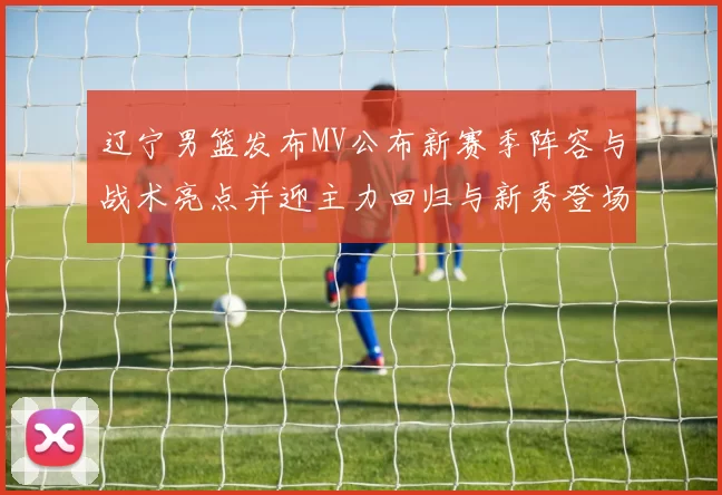 辽宁男篮发布MV公布新赛季阵容与战术亮点并迎主力回归与新秀登场