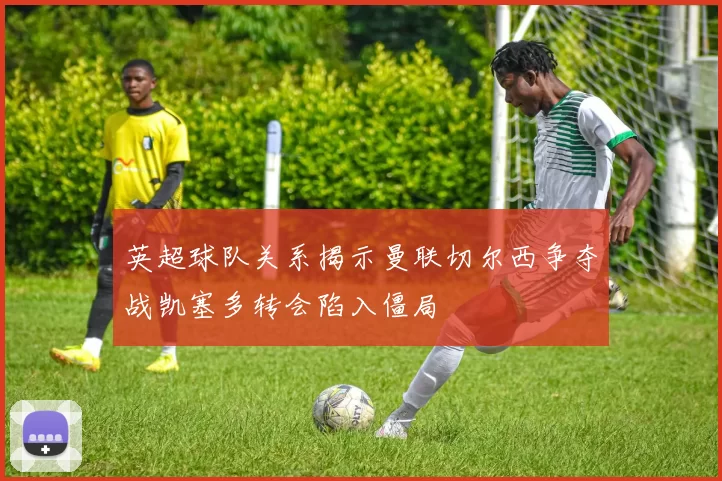 英超球队关系揭示曼联切尔西争夺战凯塞多转会陷入僵局