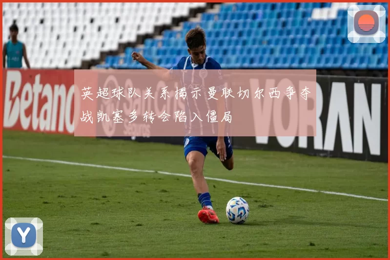 英超球队关系揭示曼联切尔西争夺战凯塞多转会陷入僵局