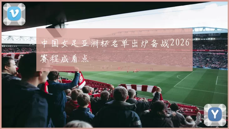 中国女足亚洲杯名单出炉备战2026赛程成看点
