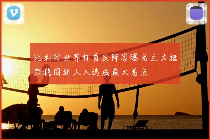 比利时世界杯首发阵容曝光主力框架稳固新人入选成最大看点