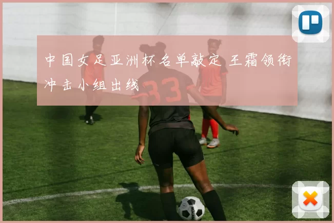 中国女足亚洲杯名单敲定 王霜领衔冲击小组出线