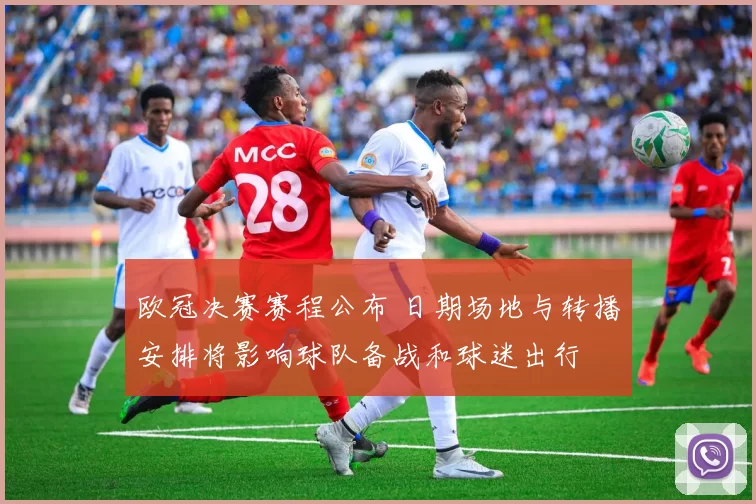 欧冠决赛赛程公布 日期场地与转播安排将影响球队备战和球迷出行