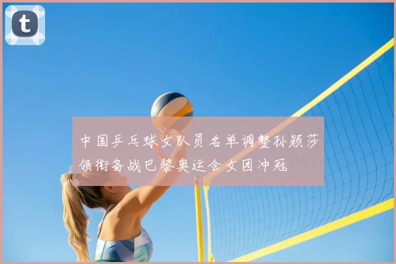 中国乒乓球女队员名单调整孙颖莎领衔备战巴黎奥运会女团冲冠