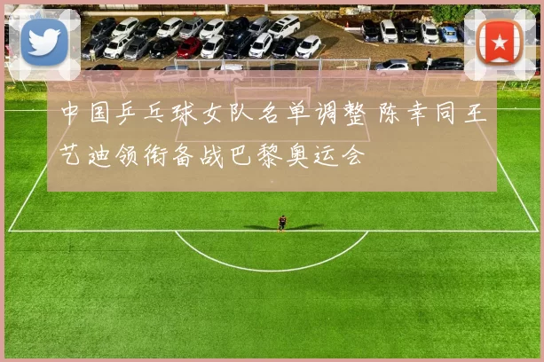 中国乒乓球女队名单调整 陈幸同王艺迪领衔备战巴黎奥运会